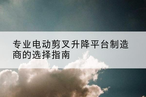 剑川电动剪叉升降平台厂家-专业电动剪叉升降平台制造商的选择指南