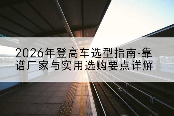 剑川登高车厂家推荐-2026年登高车选型指南-靠谱厂家与实用选购要点详解