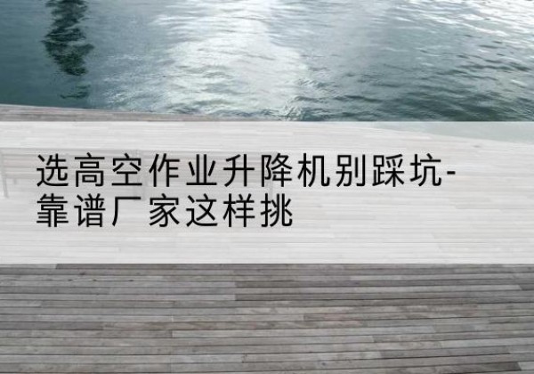 剑川剪叉式升降机厂家-选高空作业升降机别踩坑-靠谱厂家这样挑