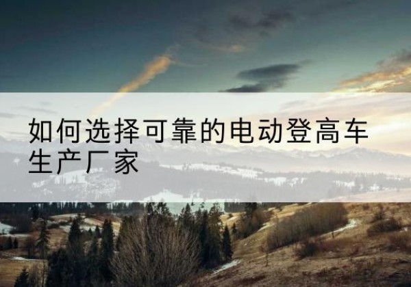 剑川电动登高车厂家-如何选择可靠的电动登高车生产厂家
