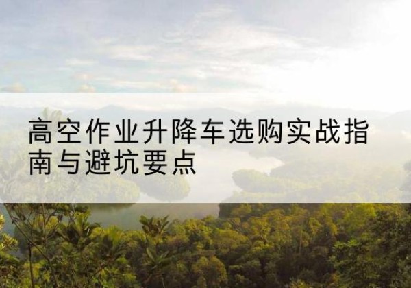 剑川升降车怎么选-高空作业升降车选购实战指南与避坑要点