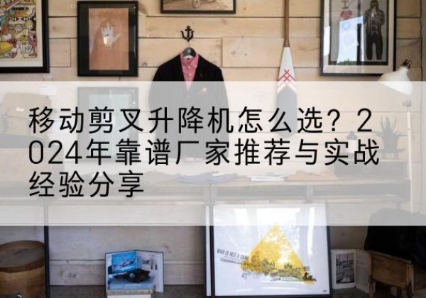 剑川升降平台厂家推荐-移动剪叉升降机怎么选？2024年靠谱厂家推荐与实战经验分享