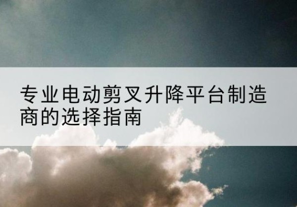 剑川电动剪叉升降平台厂家-专业电动剪叉升降平台制造商的选择指南