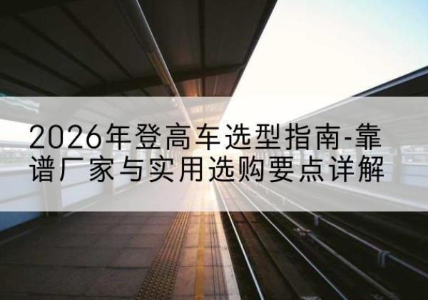 剑川登高车厂家推荐-2026年登高车选型指南-靠谱厂家与实用选购要点详解